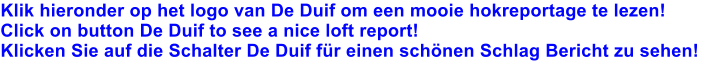 Klik hieronder op het logo van De Duif om een mooie hokreportage te lezen! Click on button De Duif to see a nice loft report! Klicken Sie auf die Schalter De Duif für einen schönen Schlag Bericht zu sehen!